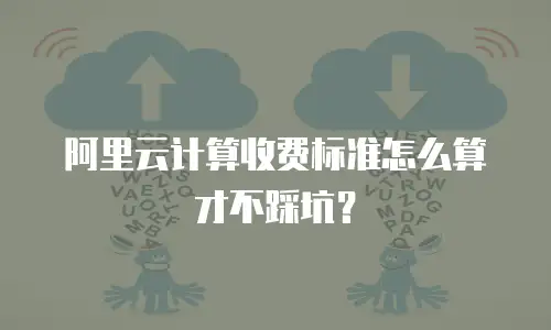 阿里云计算收费标准怎么算才不踩坑？