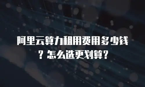 阿里云算力租用费用多少钱？怎么选更划算？