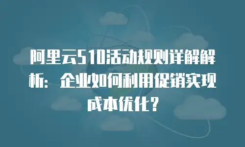 阿里云510活动规则详解解析：企业如何利用促销实现成本优化？
