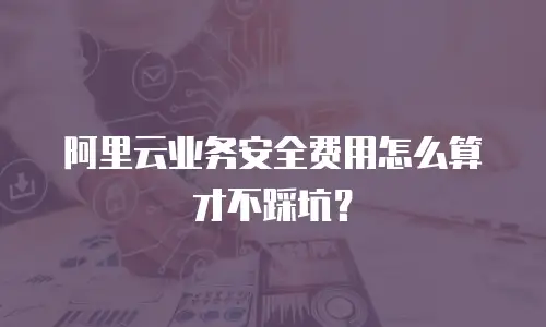 阿里云业务安全费用怎么算才不踩坑？