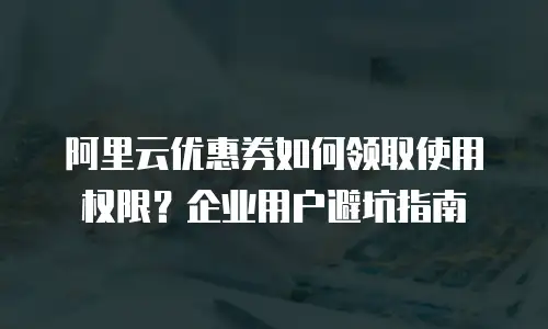 阿里云优惠券如何领取使用权限？企业用户避坑指南