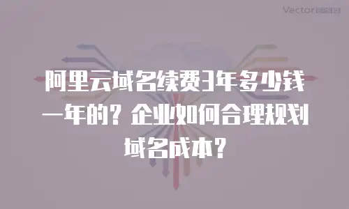 阿里云域名续费3年多少钱一年的？企业如何合理规划域名成本？