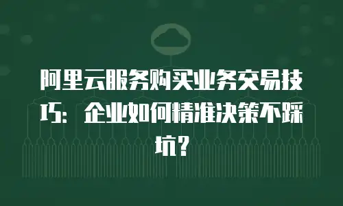 阿里云服务购买业务交易技巧：企业如何精准决策不踩坑？