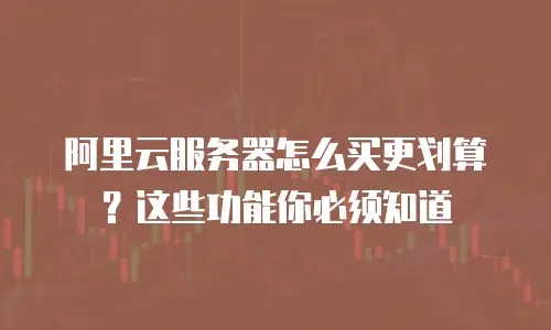 阿里云服务器怎么买更划算？这些功能你必须知道