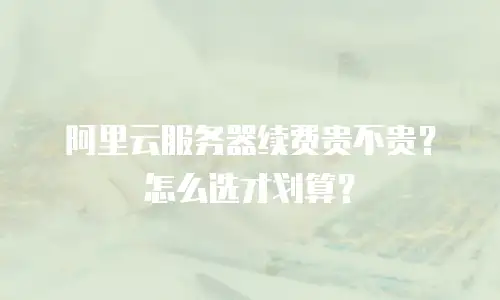 阿里云服务器续费贵不贵？怎么选才划算？