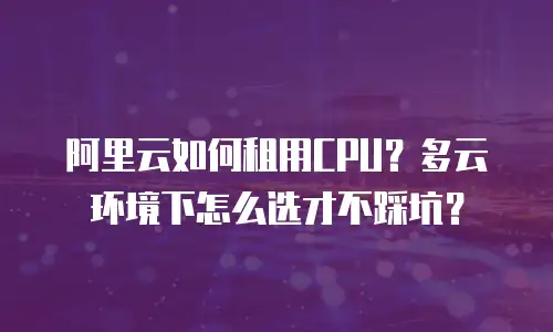 阿里云如何租用CPU？多云环境下怎么选才不踩坑？