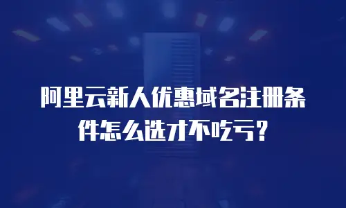 阿里云新人优惠域名注册条件怎么选才不吃亏？