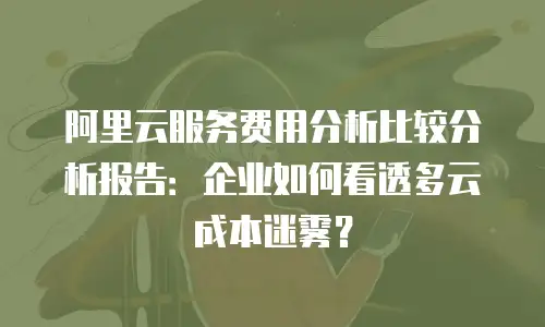 阿里云服务费用分析比较分析报告：企业如何看透多云成本迷雾？
