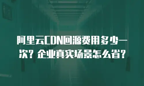 阿里云CDN回源费用多少一次？企业真实场景怎么省？