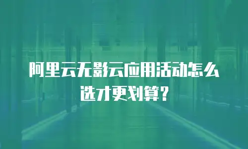 阿里云无影云应用活动怎么选才更划算？