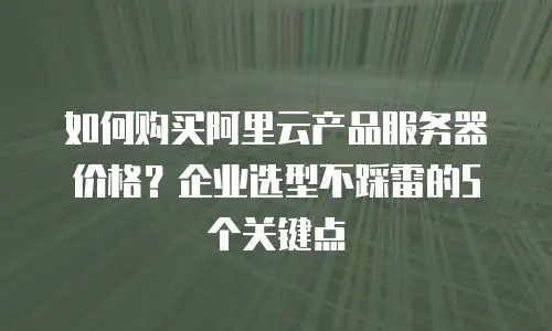 如何购买阿里云产品服务器价格？企业选型不踩雷的5个关键点