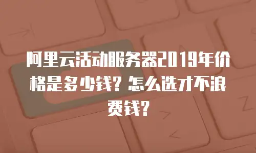 阿里云活动服务器2019年价格是多少钱？怎么选才不浪费钱？