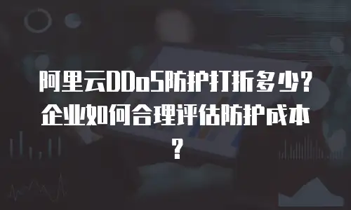 阿里云DDoS防护打折多少？企业如何合理评估防护成本？