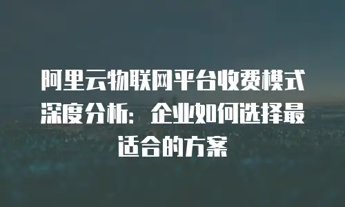 阿里云物联网平台收费模式深度分析：企业如何选择最适合的方案