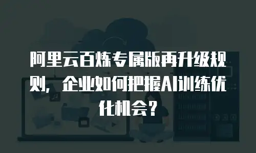阿里云百炼专属版再升级规则，企业如何把握AI训练优化机会？