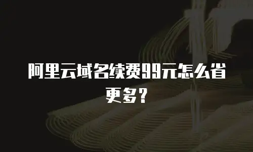 阿里云域名续费99元怎么省更多？