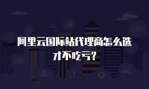阿里云国际站代理商怎么选才不吃亏？