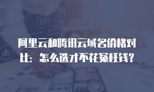 阿里云和腾讯云域名价格对比：怎么选才不花冤枉钱？
