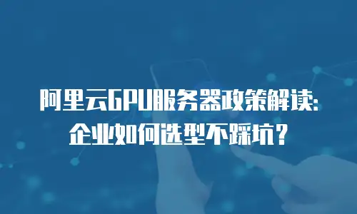 阿里云GPU服务器政策解读：企业如何选型不踩坑？
