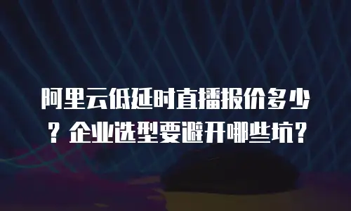 阿里云低延时直播报价多少？企业选型要避开哪些坑？
