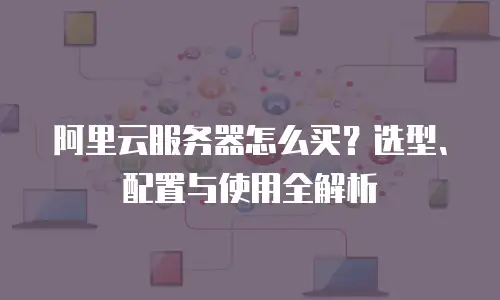 阿里云服务器怎么买？选型、配置与使用全解析