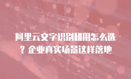 阿里云文字识别租用怎么选？企业真实场景这样落地