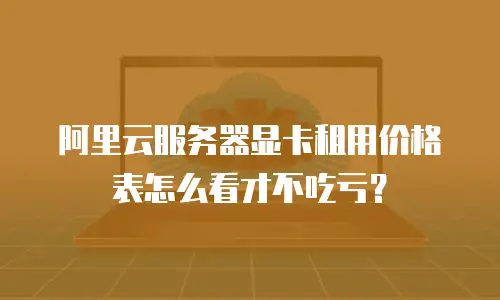 阿里云服务器显卡租用价格表怎么看才不吃亏？