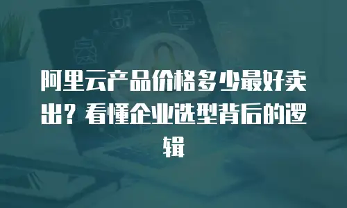 阿里云产品价格多少最好卖出？看懂企业选型背后的逻辑
