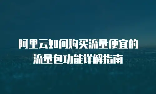 阿里云如何购买流量便宜的流量包功能详解指南