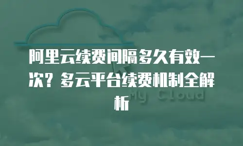 阿里云续费间隔多久有效一次？多云平台续费机制全解析