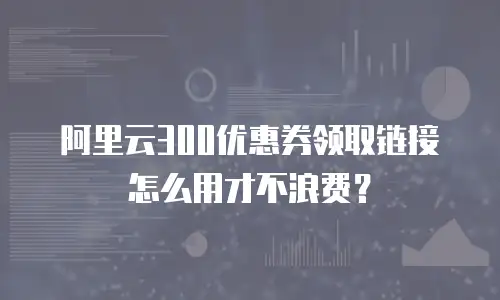 阿里云300优惠券领取链接怎么用才不浪费？