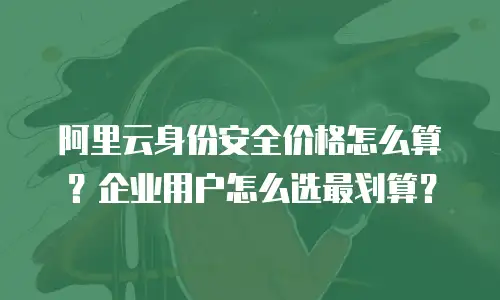 阿里云身份安全价格怎么算？企业用户怎么选最划算？