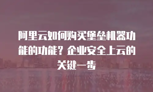 阿里云如何购买堡垒机器功能的功能？企业安全上云的关键一步