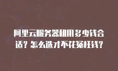 阿里云服务器租用多少钱合适？怎么选才不花冤枉钱？