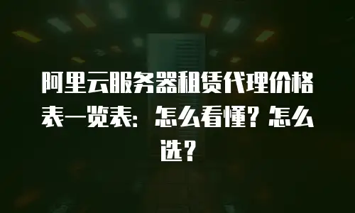 阿里云服务器租赁代理价格表一览表：怎么看懂？怎么选？