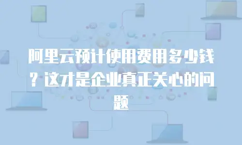 阿里云预计使用费用多少钱？这才是企业真正关心的问题