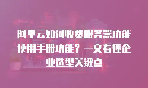 阿里云如何收费服务器功能使用手册功能？一文看懂企业选型关键点