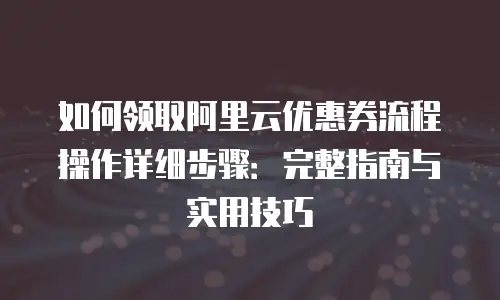 如何领取阿里云优惠券流程操作详细步骤：完整指南与实用技巧