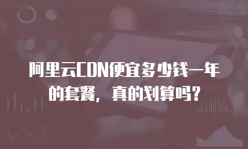 阿里云CDN便宜多少钱一年的套餐，真的划算吗？