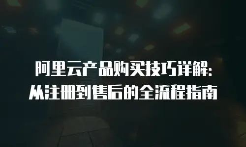 阿里云产品购买技巧详解：从注册到售后的全流程指南