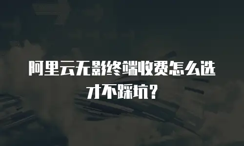 阿里云无影终端收费怎么选才不踩坑？