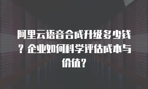 阿里云语音合成升级多少钱？企业如何科学评估成本与价值？