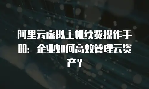 阿里云虚拟主机续费操作手册：企业如何高效管理云资产？