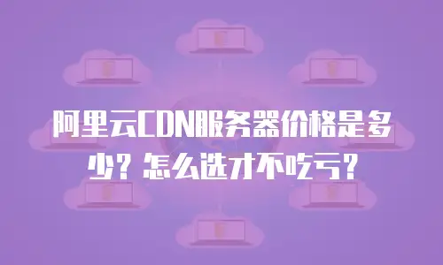 阿里云CDN服务器价格是多少？怎么选才不吃亏？