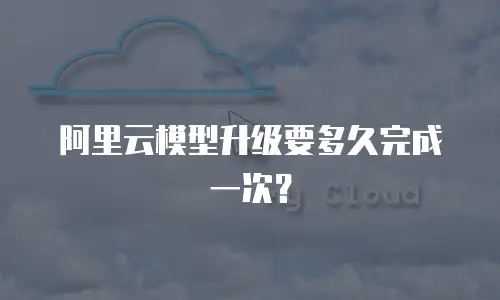 阿里云模型升级要多久完成一次？
