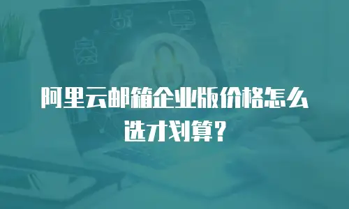 阿里云邮箱企业版价格怎么选才划算？