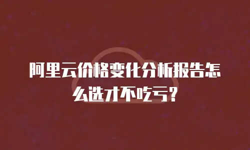 阿里云价格变化分析报告怎么选才不吃亏？