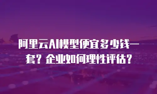 阿里云AI模型便宜多少钱一套？企业如何理性评估？