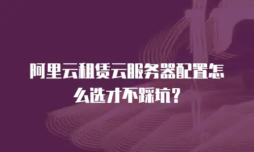 阿里云租赁云服务器配置怎么选才不踩坑？