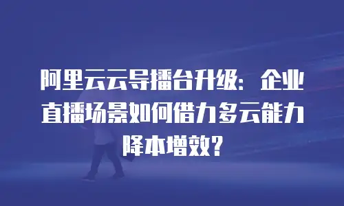 阿里云云导播台升级：企业直播场景如何借力多云能力降本增效？